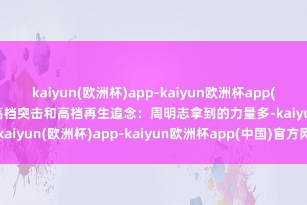 kaiyun(欧洲杯)app-kaiyun欧洲杯app(中国)官方网站-登录入口高档突击和高档再生追念：周明志拿到的力量多-kaiyun(欧洲杯)app-kaiyun欧洲杯app(中国)官方网站-登录入口