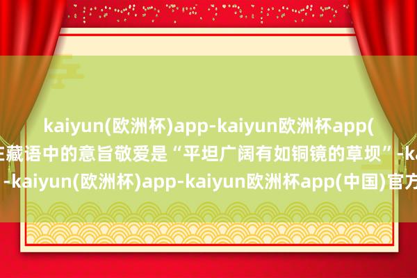 kaiyun(欧洲杯)app-kaiyun欧洲杯app(中国)官方网站-登录入口在藏语中的意旨敬爱是“平坦广阔有如铜镜的草坝”-kaiyun(欧洲杯)app-kaiyun欧洲杯app(中国)官方网站-登录入口