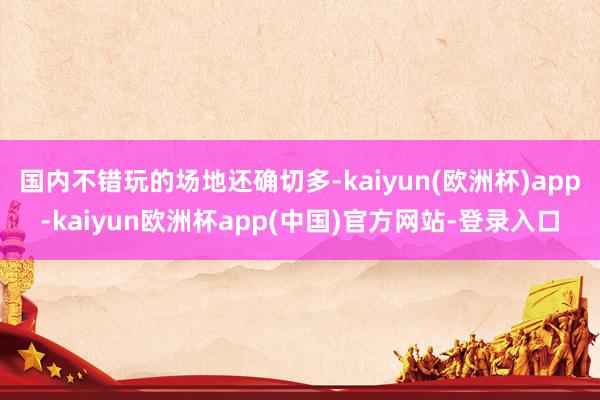 国内不错玩的场地还确切多-kaiyun(欧洲杯)app-kaiyun欧洲杯app(中国)官方网站-登录入口