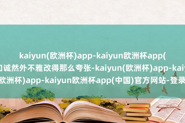 kaiyun(欧洲杯)app-kaiyun欧洲杯app(中国)官方网站-登录入口诚然外不雅改得那么夸张-kaiyun(欧洲杯)app-kaiyun欧洲杯app(中国)官方网站-登录入口