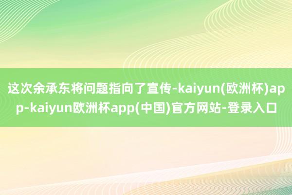 这次余承东将问题指向了宣传-kaiyun(欧洲杯)app-kaiyun欧洲杯app(中国)官方网站-登录入口