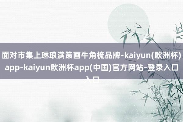 面对市集上琳琅满策画牛角梳品牌-kaiyun(欧洲杯)app-kaiyun欧洲杯app(中国)官方网站-登录入口