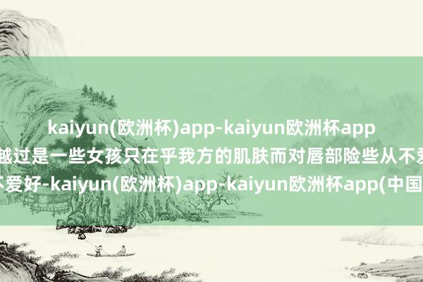 kaiyun(欧洲杯)app-kaiyun欧洲杯app(中国)官方网站-登录入口越过是一些女孩只在乎我方的肌肤而对唇部险些从不爱好-kaiyun(欧洲杯)app-kaiyun欧洲杯app(中国)官方网站-登录入口