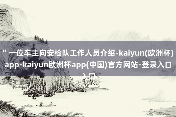 ”一位车主向安检队工作人员介绍-kaiyun(欧洲杯)app-kaiyun欧洲杯app(中国)官方网站-登录入口