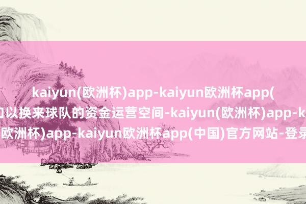 kaiyun(欧洲杯)app-kaiyun欧洲杯app(中国)官方网站-登录入口以换来球队的资金运营空间-kaiyun(欧洲杯)app-kaiyun欧洲杯app(中国)官方网站-登录入口