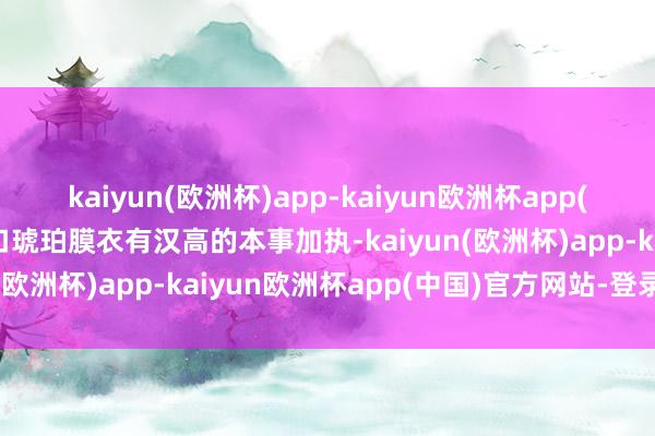 kaiyun(欧洲杯)app-kaiyun欧洲杯app(中国)官方网站-登录入口琥珀膜衣有汉高的本事加执-kaiyun(欧洲杯)app-kaiyun欧洲杯app(中国)官方网站-登录入口