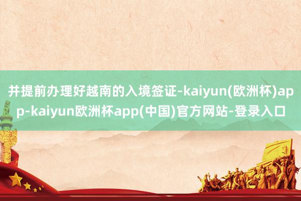 并提前办理好越南的入境签证-kaiyun(欧洲杯)app-kaiyun欧洲杯app(中国)官方网站-登录入口