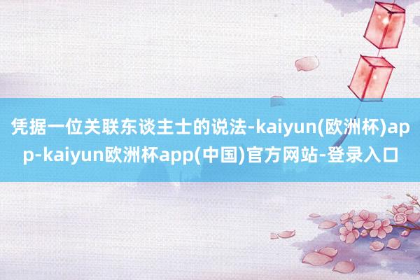 凭据一位关联东谈主士的说法-kaiyun(欧洲杯)app-kaiyun欧洲杯app(中国)官方网站-登录入口