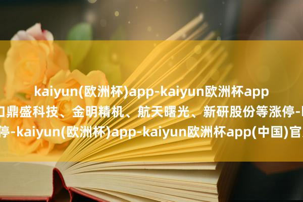 kaiyun(欧洲杯)app-kaiyun欧洲杯app(中国)官方网站-登录入口鼎盛科技、金明精机、航天曙光、新研股份等涨停-kaiyun(欧洲杯)app-kaiyun欧洲杯app(中国)官方网站-登录入口