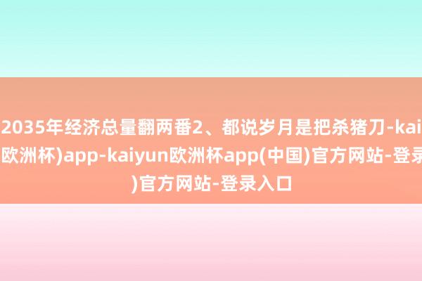 2035年经济总量翻两番2、都说岁月是把杀猪刀-kaiyun(欧洲杯)app-kaiyun欧洲杯app(中国)官方网站-登录入口