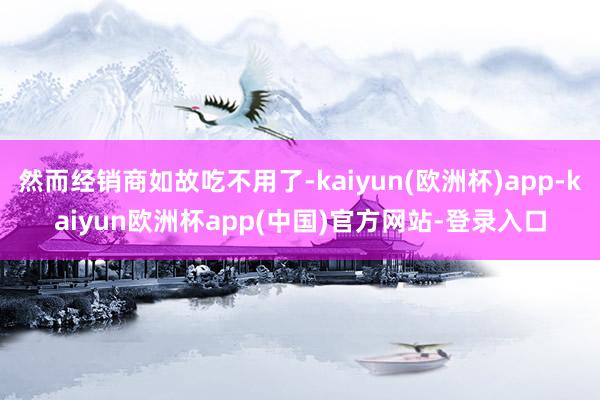 然而经销商如故吃不用了-kaiyun(欧洲杯)app-kaiyun欧洲杯app(中国)官方网站-登录入口