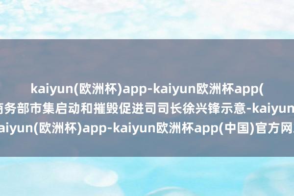 kaiyun(欧洲杯)app-kaiyun欧洲杯app(中国)官方网站-登录入口商务部市集启动和摧毁促进司司长徐兴锋示意-kaiyun(欧洲杯)app-kaiyun欧洲杯app(中国)官方网站-登录入口