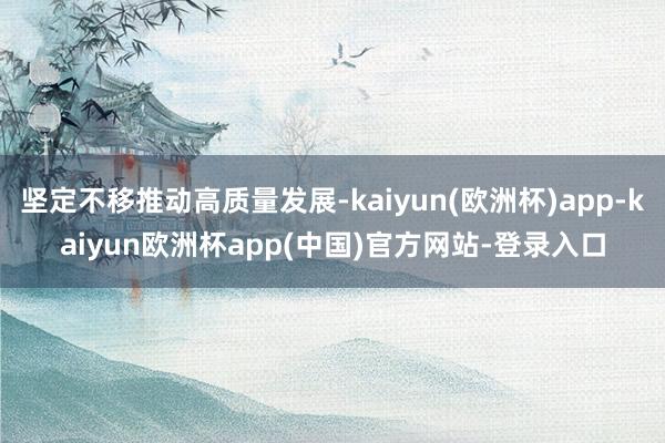 坚定不移推动高质量发展-kaiyun(欧洲杯)app-kaiyun欧洲杯app(中国)官方网站-登录入口