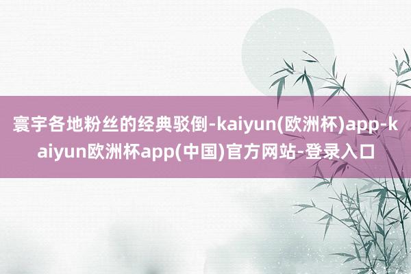 寰宇各地粉丝的经典驳倒-kaiyun(欧洲杯)app-kaiyun欧洲杯app(中国)官方网站-登录入口