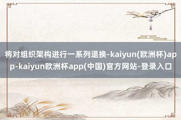 将对组织架构进行一系列退换-kaiyun(欧洲杯)app-kaiyun欧洲杯app(中国)官方网站-登录入口