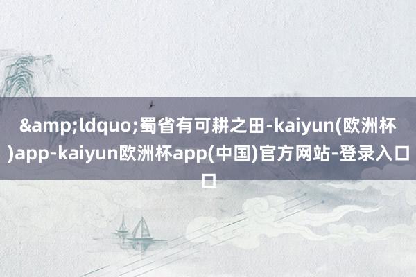 &ldquo;蜀省有可耕之田-kaiyun(欧洲杯)app-kaiyun欧洲杯app(中国)官方网站-登录入口