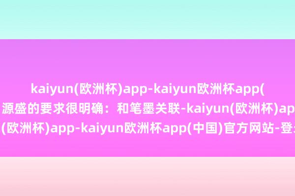 kaiyun(欧洲杯)app-kaiyun欧洲杯app(中国)官方网站-登录入口源盛的要求很明确：和笔墨关联-kaiyun(欧洲杯)app-kaiyun欧洲杯app(中国)官方网站-登录入口