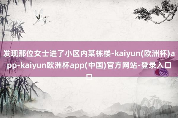 发现那位女士进了小区内某栋楼-kaiyun(欧洲杯)app-kaiyun欧洲杯app(中国)官方网站-登录入口