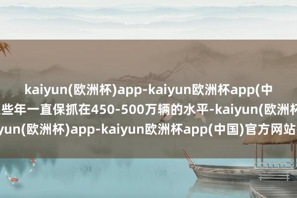 kaiyun(欧洲杯)app-kaiyun欧洲杯app(中国)官方网站-登录入口这些年一直保抓在450-500万辆的水平-kaiyun(欧洲杯)app-kaiyun欧洲杯app(中国)官方网站-登录入口