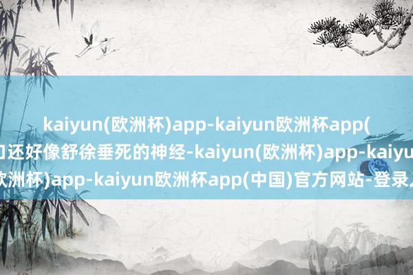 kaiyun(欧洲杯)app-kaiyun欧洲杯app(中国)官方网站-登录入口还好像舒徐垂死的神经-kaiyun(欧洲杯)app-kaiyun欧洲杯app(中国)官方网站-登录入口