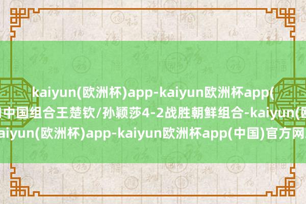 kaiyun(欧洲杯)app-kaiyun欧洲杯app(中国)官方网站-登录入口中国组合王楚钦/孙颖莎4-2战胜朝鲜组合-kaiyun(欧洲杯)app-kaiyun欧洲杯app(中国)官方网站-登录入口