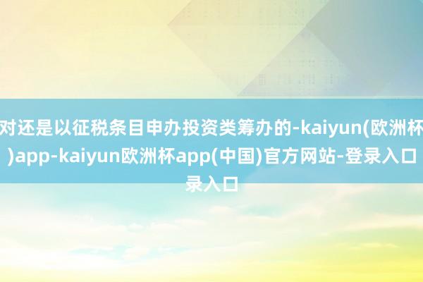 对还是以征税条目申办投资类筹办的-kaiyun(欧洲杯)app-kaiyun欧洲杯app(中国)官方网站-登录入口