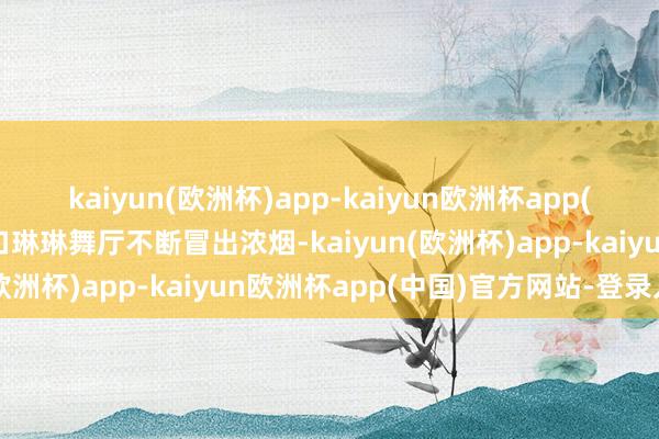 kaiyun(欧洲杯)app-kaiyun欧洲杯app(中国)官方网站-登录入口琳琳舞厅不断冒出浓烟-kaiyun(欧洲杯)app-kaiyun欧洲杯app(中国)官方网站-登录入口