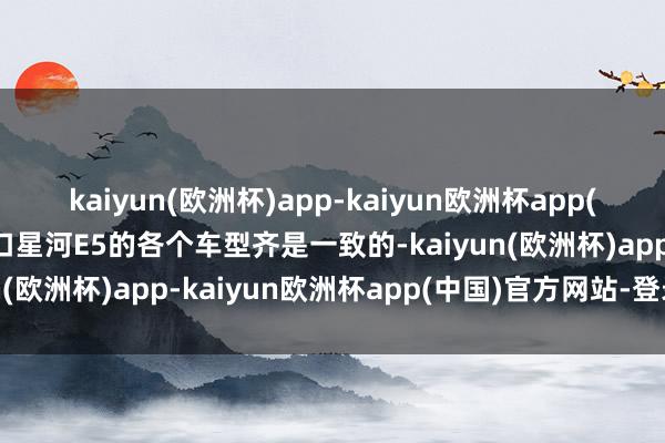 kaiyun(欧洲杯)app-kaiyun欧洲杯app(中国)官方网站-登录入口星河E5的各个车型齐是一致的-kaiyun(欧洲杯)app-kaiyun欧洲杯app(中国)官方网站-登录入口