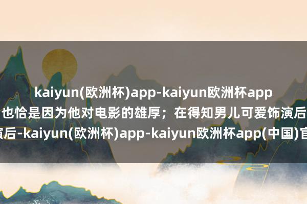 kaiyun(欧洲杯)app-kaiyun欧洲杯app(中国)官方网站-登录入口也恰是因为他对电影的雄厚；在得知男儿可爱饰演后-kaiyun(欧洲杯)app-kaiyun欧洲杯app(中国)官方网站-登录入口