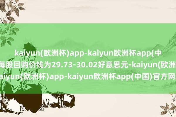 kaiyun(欧洲杯)app-kaiyun欧洲杯app(中国)官方网站-登录入口每股回购价钱为29.73-30.02好意思元-kaiyun(欧洲杯)app-kaiyun欧洲杯app(中国)官方网站-登录入口