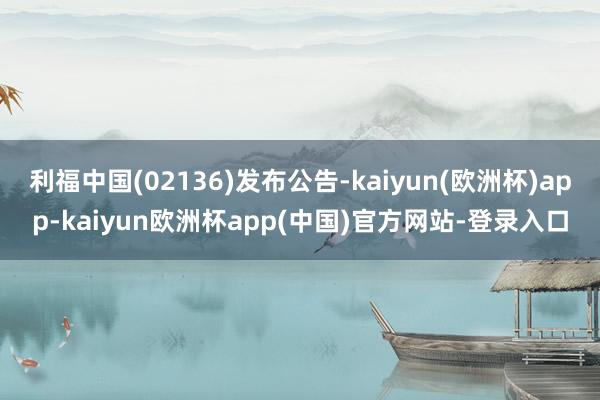 利福中国(02136)发布公告-kaiyun(欧洲杯)app-kaiyun欧洲杯app(中国)官方网站-登录入口