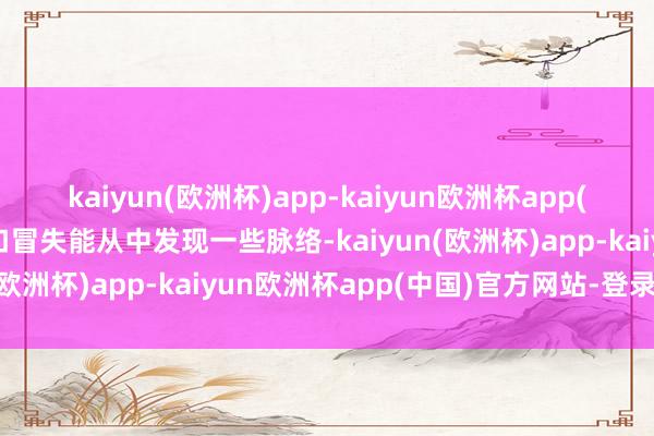 kaiyun(欧洲杯)app-kaiyun欧洲杯app(中国)官方网站-登录入口冒失能从中发现一些脉络-kaiyun(欧洲杯)app-kaiyun欧洲杯app(中国)官方网站-登录入口