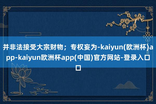 并非法接受大宗财物；专权妄为-kaiyun(欧洲杯)app-kaiyun欧洲杯app(中国)官方网站-登录入口