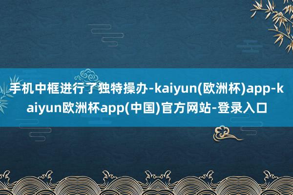 手机中框进行了独特操办-kaiyun(欧洲杯)app-kaiyun欧洲杯app(中国)官方网站-登录入口