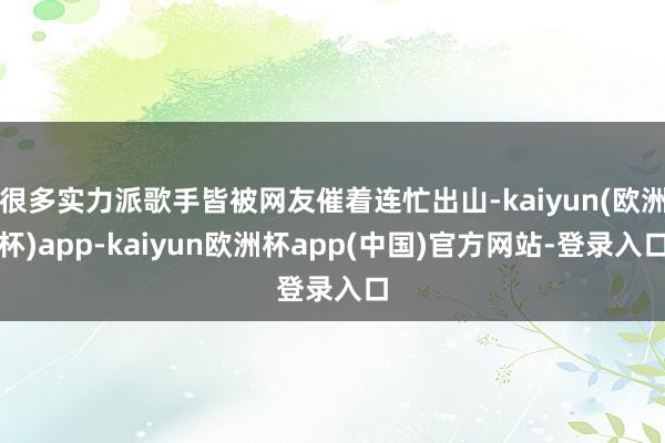 很多实力派歌手皆被网友催着连忙出山-kaiyun(欧洲杯)app-kaiyun欧洲杯app(中国)官方网站-登录入口