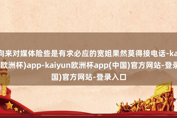 向来对媒体险些是有求必应的宽姐果然莫得接电话-kaiyun(欧洲杯)app-kaiyun欧洲杯app(中国)官方网站-登录入口