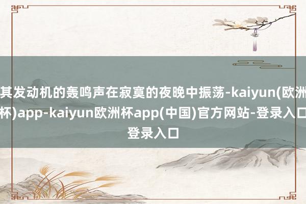 其发动机的轰鸣声在寂寞的夜晚中振荡-kaiyun(欧洲杯)app-kaiyun欧洲杯app(中国)官方网站-登录入口