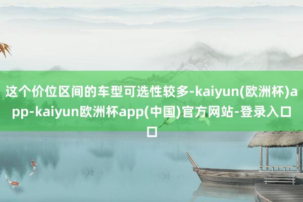 这个价位区间的车型可选性较多-kaiyun(欧洲杯)app-kaiyun欧洲杯app(中国)官方网站-登录入口