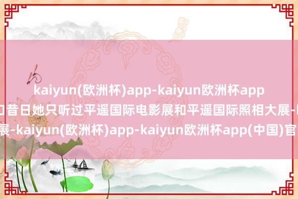 kaiyun(欧洲杯)app-kaiyun欧洲杯app(中国)官方网站-登录入口昔日她只听过平遥国际电影展和平遥国际照相大展-kaiyun(欧洲杯)app-kaiyun欧洲杯app(中国)官方网站-登录入口