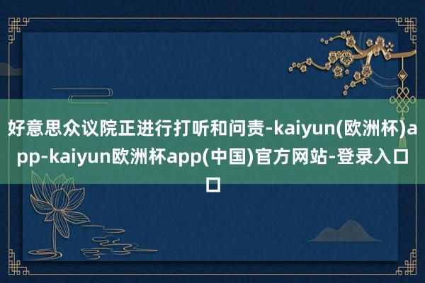 好意思众议院正进行打听和问责-kaiyun(欧洲杯)app-kaiyun欧洲杯app(中国)官方网站-登录入口