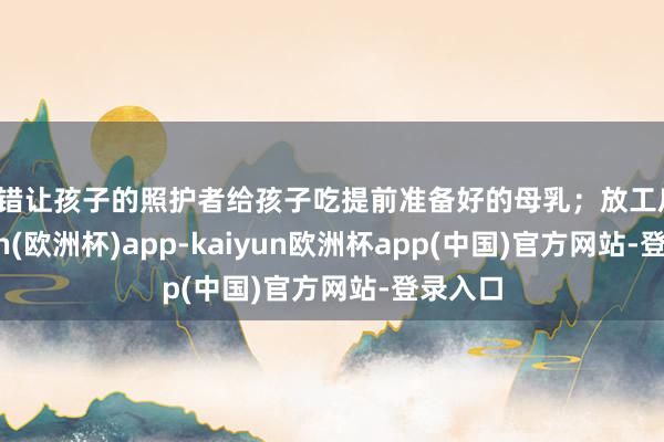 不错让孩子的照护者给孩子吃提前准备好的母乳；放工后-kaiyun(欧洲杯)app-kaiyun欧洲杯app(中国)官方网站-登录入口