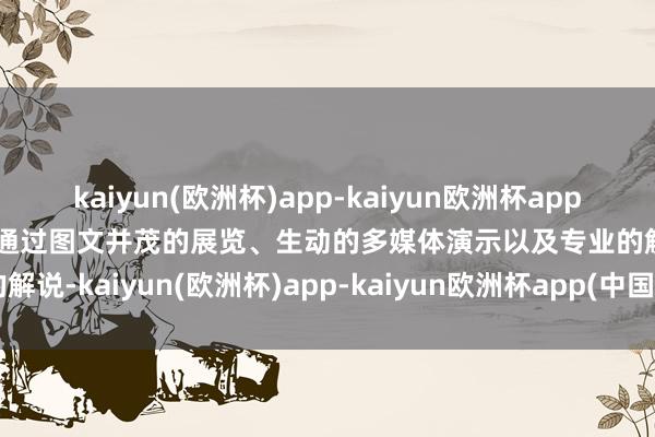 kaiyun(欧洲杯)app-kaiyun欧洲杯app(中国)官方网站-登录入口通过图文并茂的展览、生动的多媒体演示以及专业的解说-kaiyun(欧洲杯)app-kaiyun欧洲杯app(中国)官方网站-登录入口