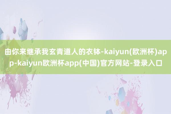 由你来继承我玄青道人的衣钵-kaiyun(欧洲杯)app-kaiyun欧洲杯app(中国)官方网站-登录入口