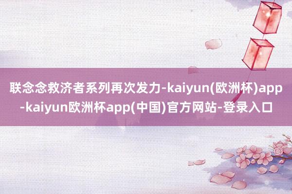 联念念救济者系列再次发力-kaiyun(欧洲杯)app-kaiyun欧洲杯app(中国)官方网站-登录入口