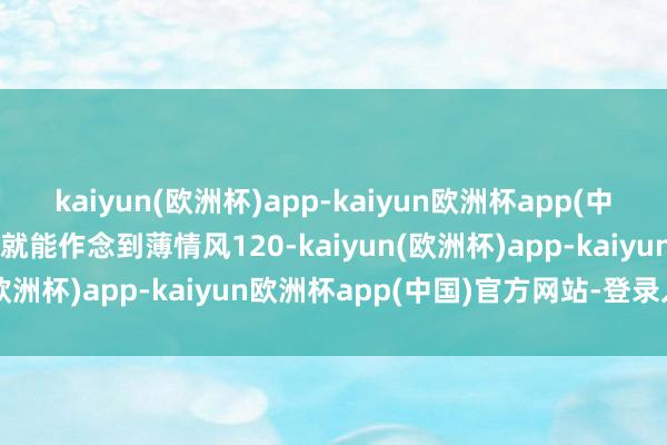 kaiyun(欧洲杯)app-kaiyun欧洲杯app(中国)官方网站-登录入口他就能作念到薄情风120-kaiyun(欧洲杯)app-kaiyun欧洲杯app(中国)官方网站-登录入口