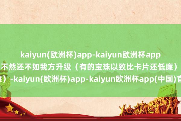 kaiyun(欧洲杯)app-kaiyun欧洲杯app(中国)官方网站-登录入口不然还不如我方升级（有的宝珠以致比卡片还低廉）-kaiyun(欧洲杯)app-kaiyun欧洲杯app(中国)官方网站-登录入口