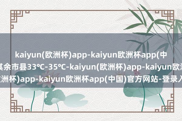 kaiyun(欧洲杯)app-kaiyun欧洲杯app(中国)官方网站-登录入口其余市县33℃-35℃-kaiyun(欧洲杯)app-kaiyun欧洲杯app(中国)官方网站-登录入口