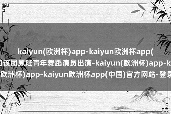 kaiyun(欧洲杯)app-kaiyun欧洲杯app(中国)官方网站-登录入口该团原班青年舞蹈演员出演-kaiyun(欧洲杯)app-kaiyun欧洲杯app(中国)官方网站-登录入口