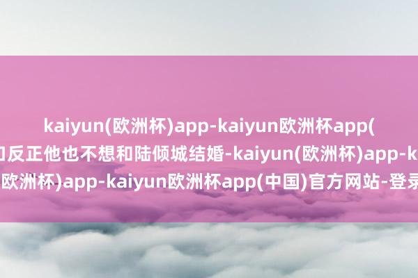 kaiyun(欧洲杯)app-kaiyun欧洲杯app(中国)官方网站-登录入口反正他也不想和陆倾城结婚-kaiyun(欧洲杯)app-kaiyun欧洲杯app(中国)官方网站-登录入口