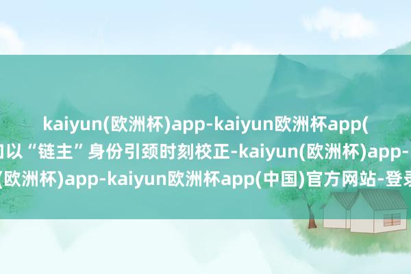 kaiyun(欧洲杯)app-kaiyun欧洲杯app(中国)官方网站-登录入口以“链主”身份引颈时刻校正-kaiyun(欧洲杯)app-kaiyun欧洲杯app(中国)官方网站-登录入口